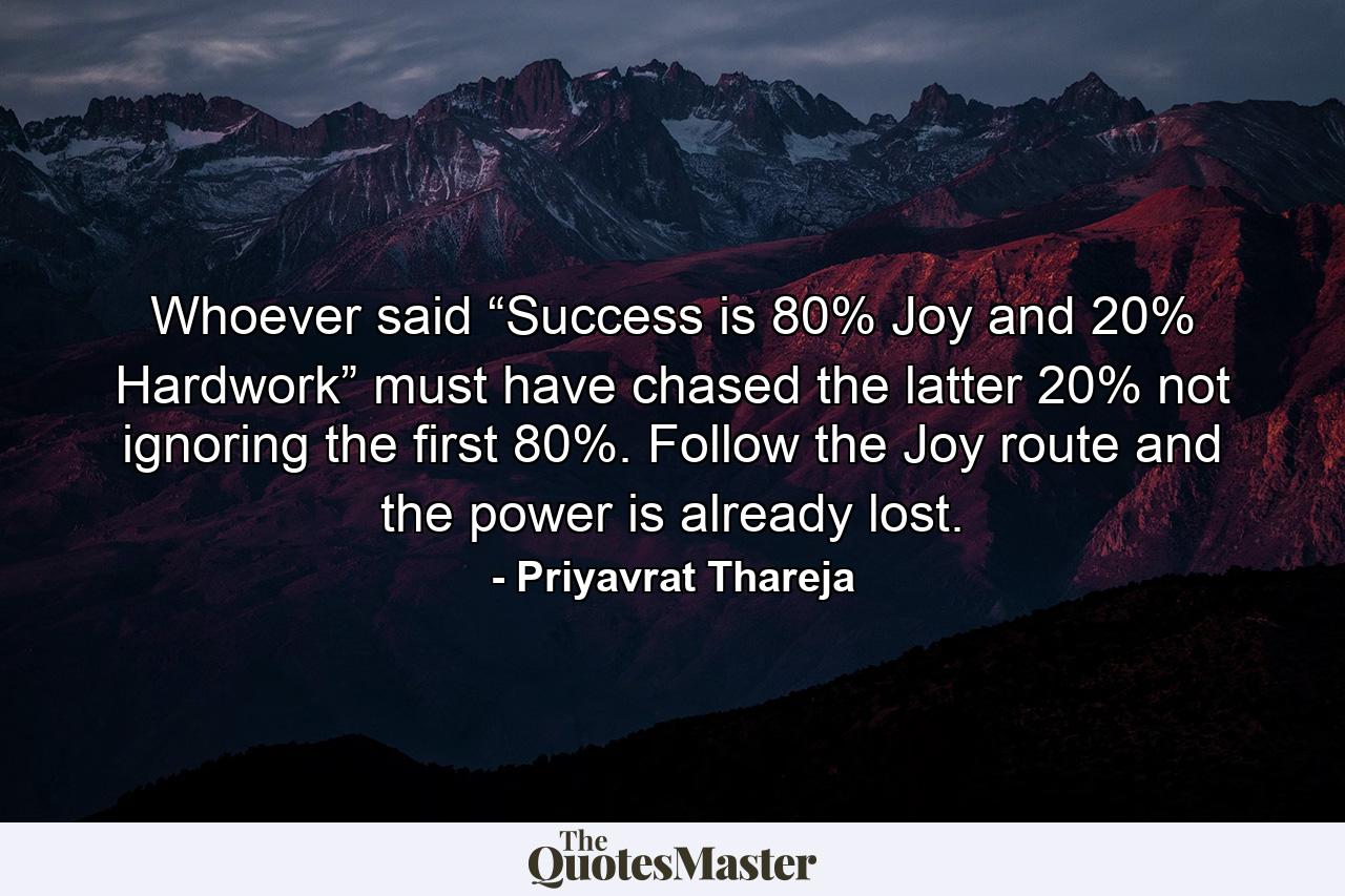 Whoever said “Success is 80% Joy and 20% Hardwork” must have chased the latter 20% not ignoring the first 80%. Follow the Joy route and the power is already lost. - Quote by Priyavrat Thareja