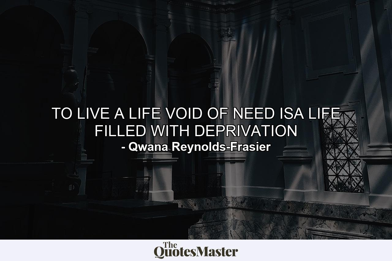 TO LIVE A LIFE VOID OF NEED ISA LIFE FILLED WITH DEPRIVATION - Quote by Qwana Reynolds-Frasier