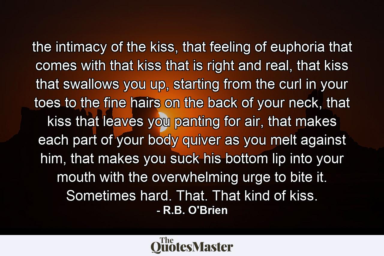 the intimacy of the kiss, that feeling of euphoria that comes with that kiss that is right and real, that kiss that swallows you up, starting from the curl in your toes to the fine hairs on the back of your neck, that kiss that leaves you panting for air, that makes each part of your body quiver as you melt against him, that makes you suck his bottom lip into your mouth with the overwhelming urge to bite it. Sometimes hard. That. That kind of kiss. - Quote by R.B. O'Brien