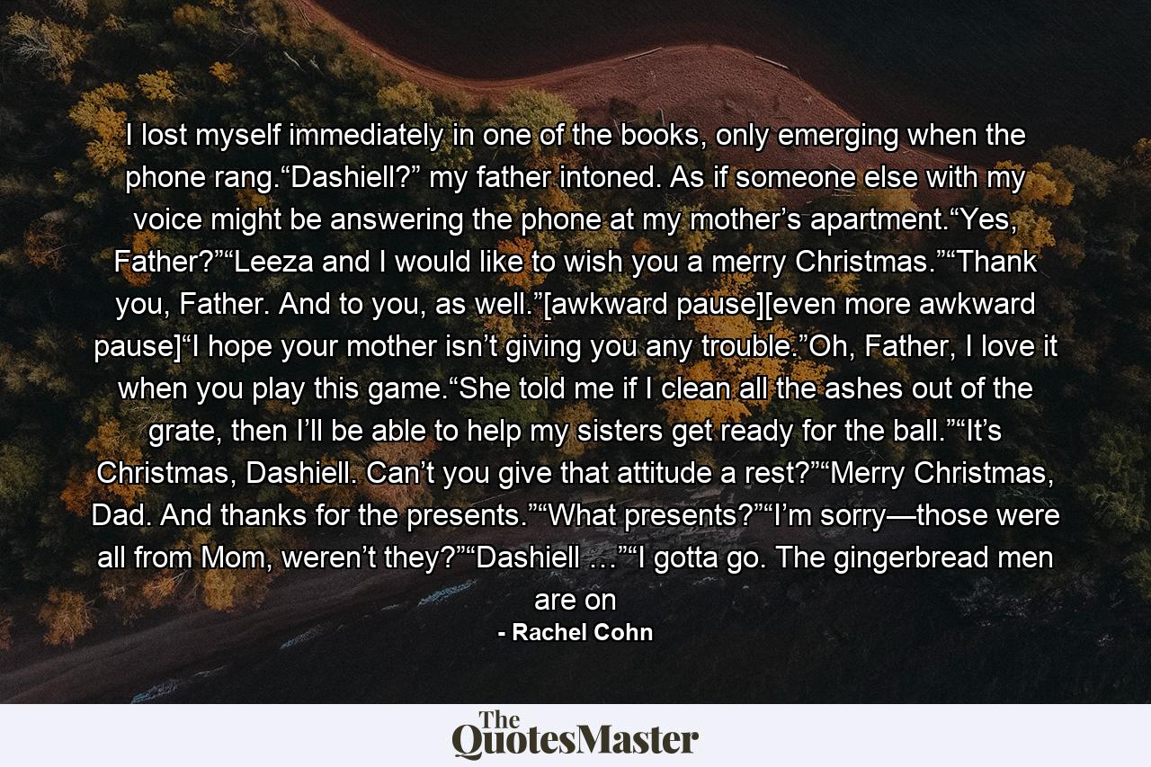 I lost myself immediately in one of the books, only emerging when the phone rang.“Dashiell?” my father intoned. As if someone else with my voice might be answering the phone at my mother’s apartment.“Yes, Father?”“Leeza and I would like to wish you a merry Christmas.”“Thank you, Father. And to you, as well.”[awkward pause][even more awkward pause]“I hope your mother isn’t giving you any trouble.”Oh, Father, I love it when you play this game.“She told me if I clean all the ashes out of the grate, then I’ll be able to help my sisters get ready for the ball.”“It’s Christmas, Dashiell. Can’t you give that attitude a rest?”“Merry Christmas, Dad. And thanks for the presents.”“What presents?”“I’m sorry—those were all from Mom, weren’t they?”“Dashiell …”“I gotta go. The gingerbread men are on - Quote by Rachel Cohn