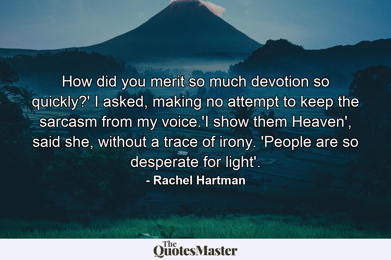 How did you merit so much devotion so quickly?' I asked, making no attempt to keep the sarcasm from my voice.'I show them Heaven', said she, without a trace of irony. 'People are so desperate for light'. - Quote by Rachel Hartman