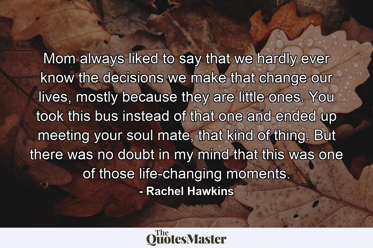 Mom always liked to say that we hardly ever know the decisions we make that change our lives, mostly because they are little ones. You took this bus instead of that one and ended up meeting your soul mate, that kind of thing. But there was no doubt in my mind that this was one of those life-changing moments. - Quote by Rachel Hawkins