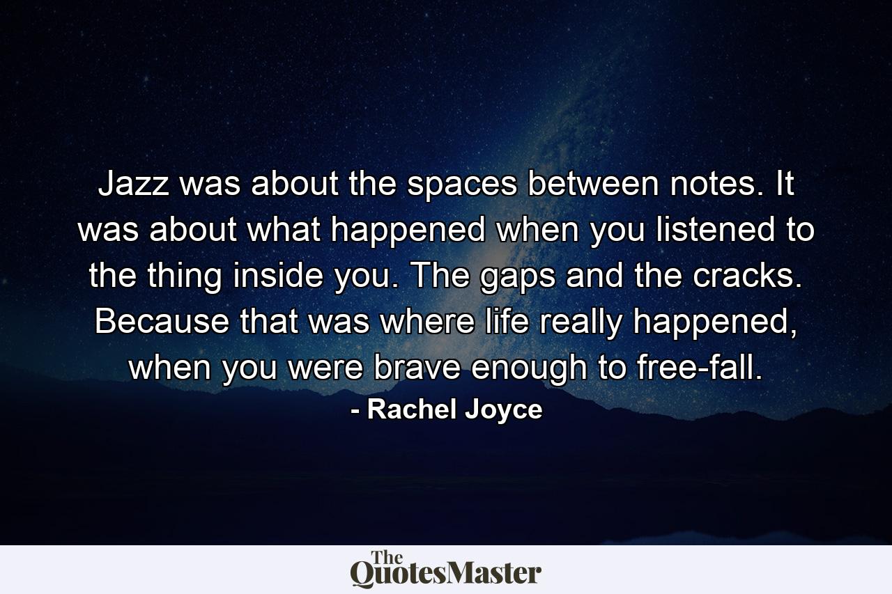 Jazz was about the spaces between notes. It was about what happened when you listened to the thing inside you. The gaps and the cracks. Because that was where life really happened, when you were brave enough to free-fall. - Quote by Rachel Joyce