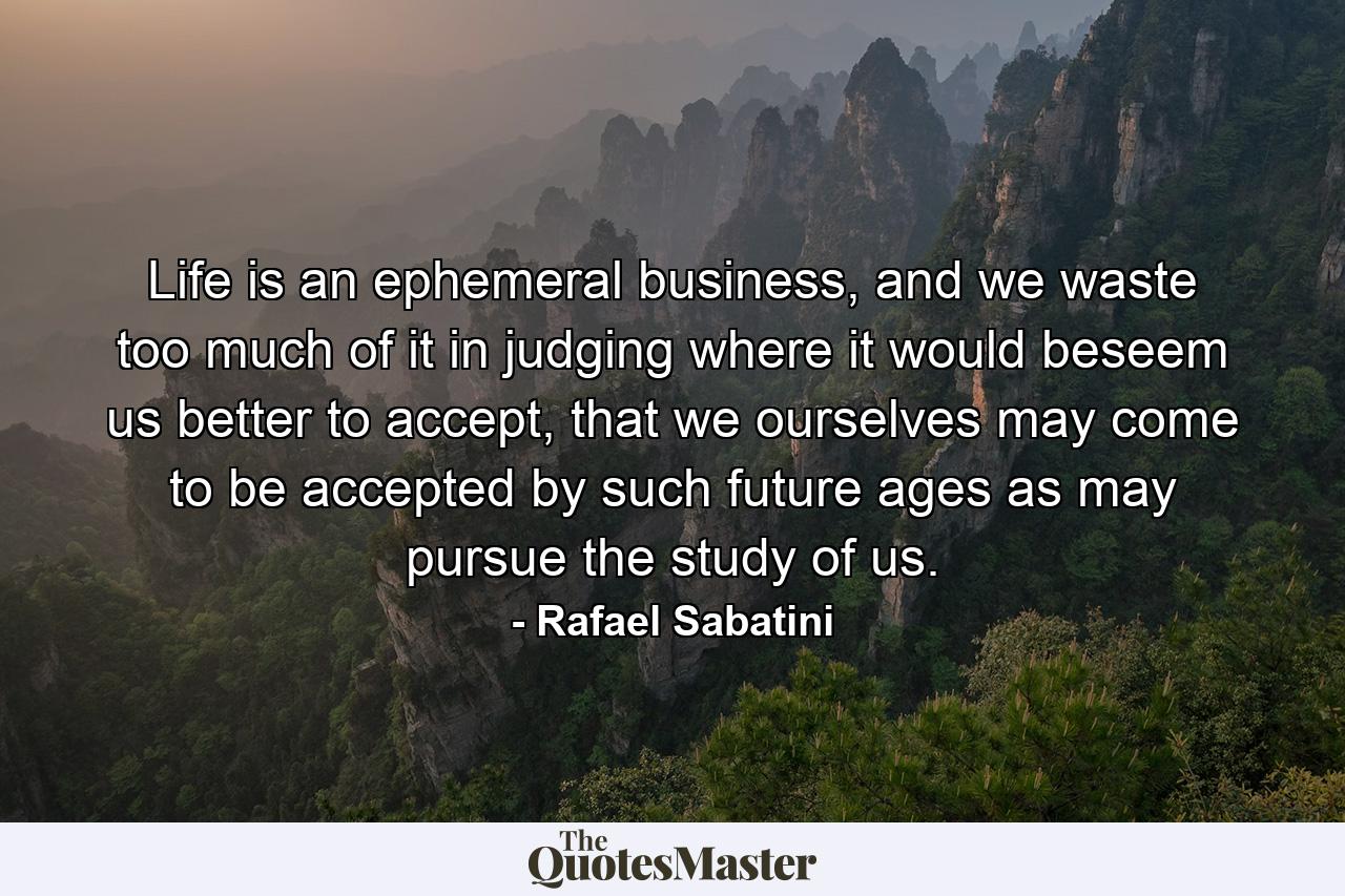 Life is an ephemeral business, and we waste too much of it in judging where it would beseem us better to accept, that we ourselves may come to be accepted by such future ages as may pursue the study of us. - Quote by Rafael Sabatini