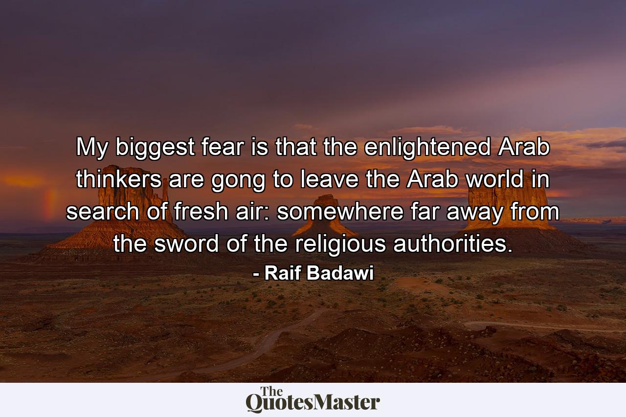 My biggest fear is that the enlightened Arab thinkers are gong to leave the Arab world in search of fresh air: somewhere far away from the sword of the religious authorities. - Quote by Raif Badawi