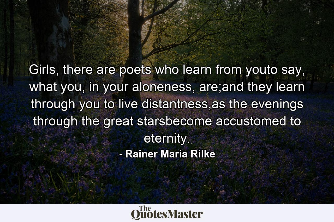 Girls, there are poets who learn from youto say, what you, in your aloneness, are;and they learn through you to live distantness,as the evenings through the great starsbecome accustomed to eternity. - Quote by Rainer Maria Rilke