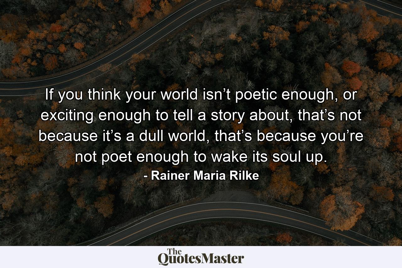 If you think your world isn’t poetic enough, or exciting enough to tell a story about, that’s not because it’s a dull world, that’s because you’re not poet enough to wake its soul up. - Quote by Rainer Maria Rilke