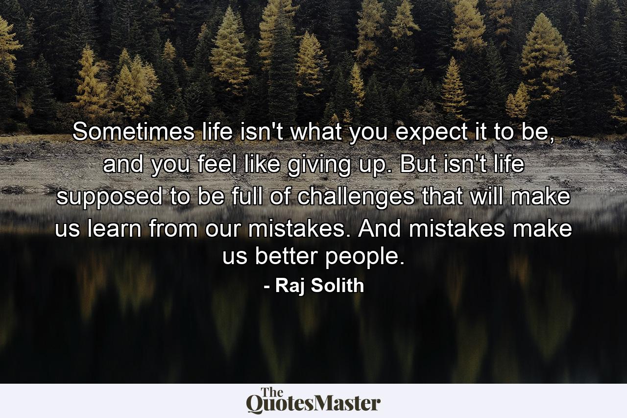 Sometimes life isn't what you expect it to be, and you feel like giving up. But isn't life supposed to be full of challenges that will make us learn from our mistakes. And mistakes make us better people. - Quote by Raj Solith