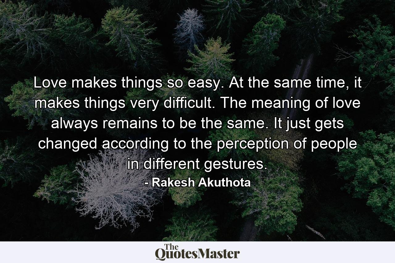 Love makes things so easy. At the same time, it makes things very difficult. The meaning of love always remains to be the same. It just gets changed according to the perception of people in different gestures. - Quote by Rakesh Akuthota