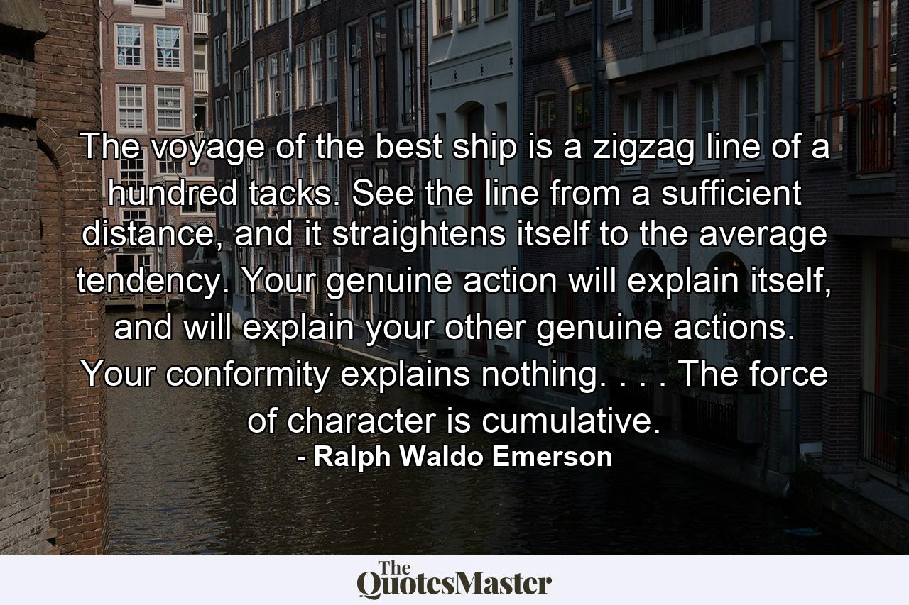 The voyage of the best ship is a zigzag line of a hundred tacks. See the line from a sufficient distance, and it straightens itself to the average tendency. Your genuine action will explain itself, and will explain your other genuine actions. Your conformity explains nothing. . . . The force of character is cumulative. - Quote by Ralph Waldo Emerson