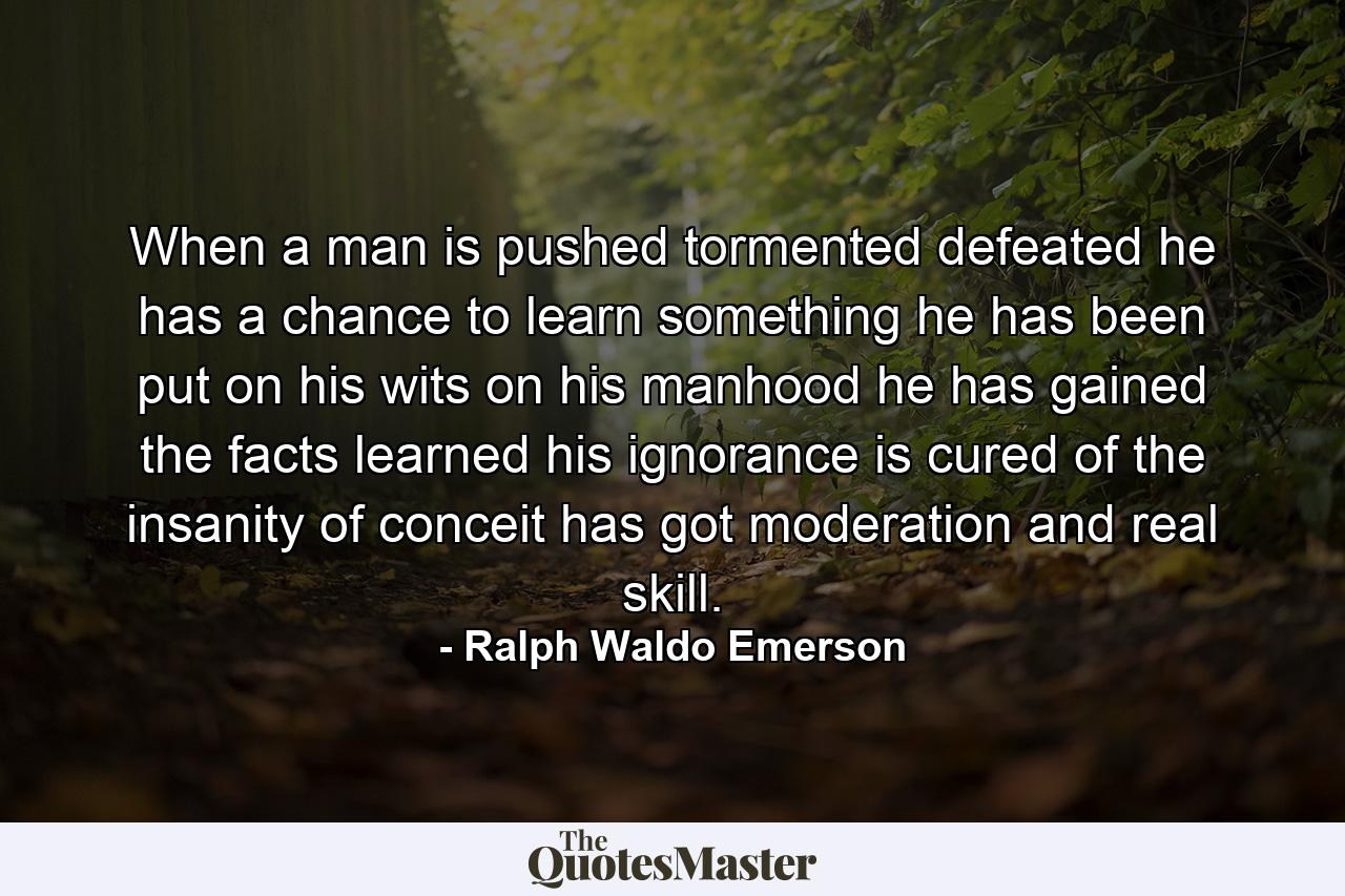 When a man is pushed  tormented  defeated  he has a chance to learn something  he has been put on his wits  on his manhood  he has gained the facts  learned his ignorance  is cured of the insanity of conceit  has got moderation and real skill. - Quote by Ralph Waldo Emerson