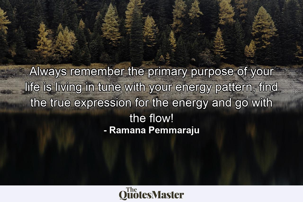 Always remember the primary purpose of your life is living in tune with your energy pattern, find the true expression for the energy and go with the flow! - Quote by Ramana Pemmaraju