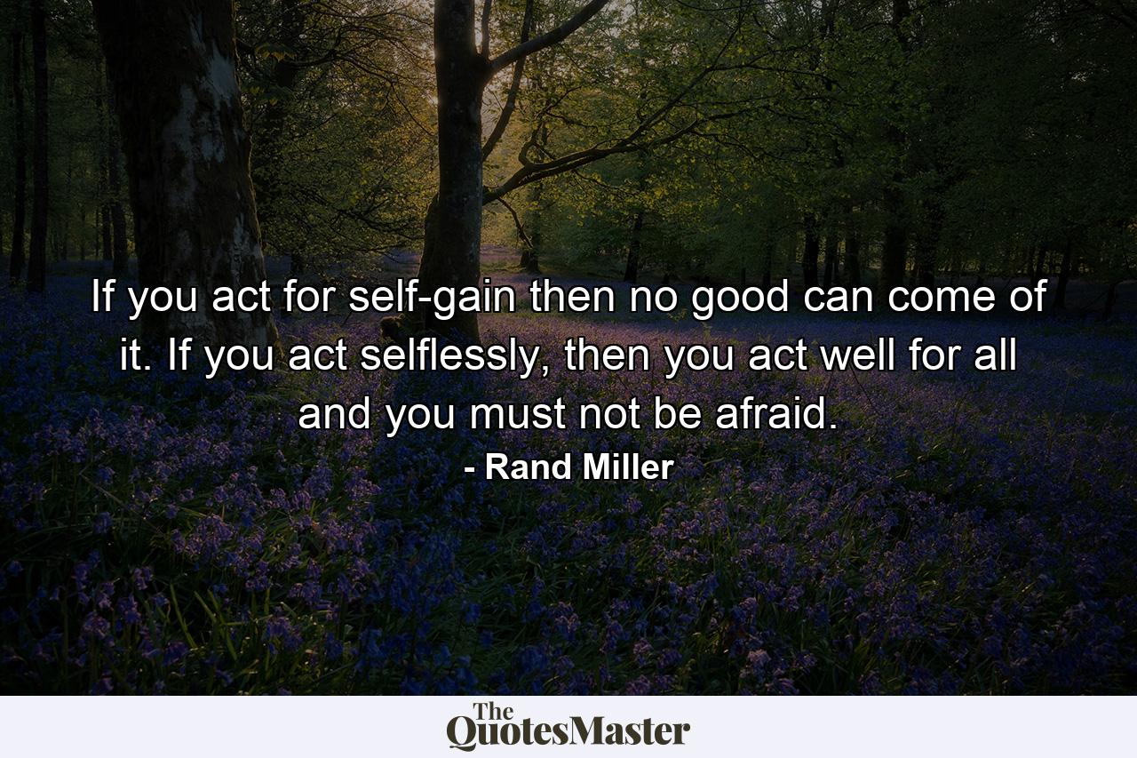 If you act for self-gain then no good can come of it. If you act selflessly, then you act well for all and you must not be afraid. - Quote by Rand Miller