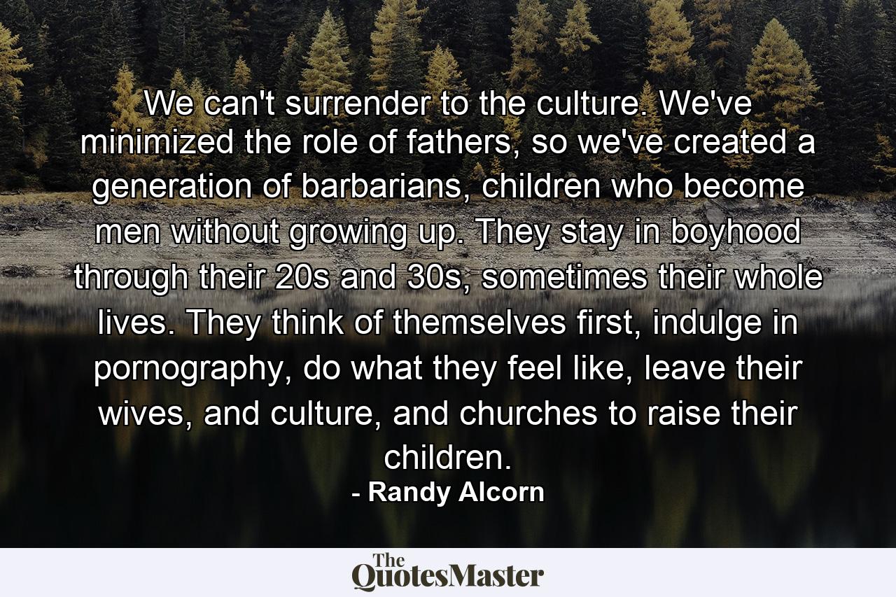 We can't surrender to the culture. We've minimized the role of fathers, so we've created a generation of barbarians, children who become men without growing up. They stay in boyhood through their 20s and 30s, sometimes their whole lives. They think of themselves first, indulge in pornography, do what they feel like, leave their wives, and culture, and churches to raise their children. - Quote by Randy Alcorn