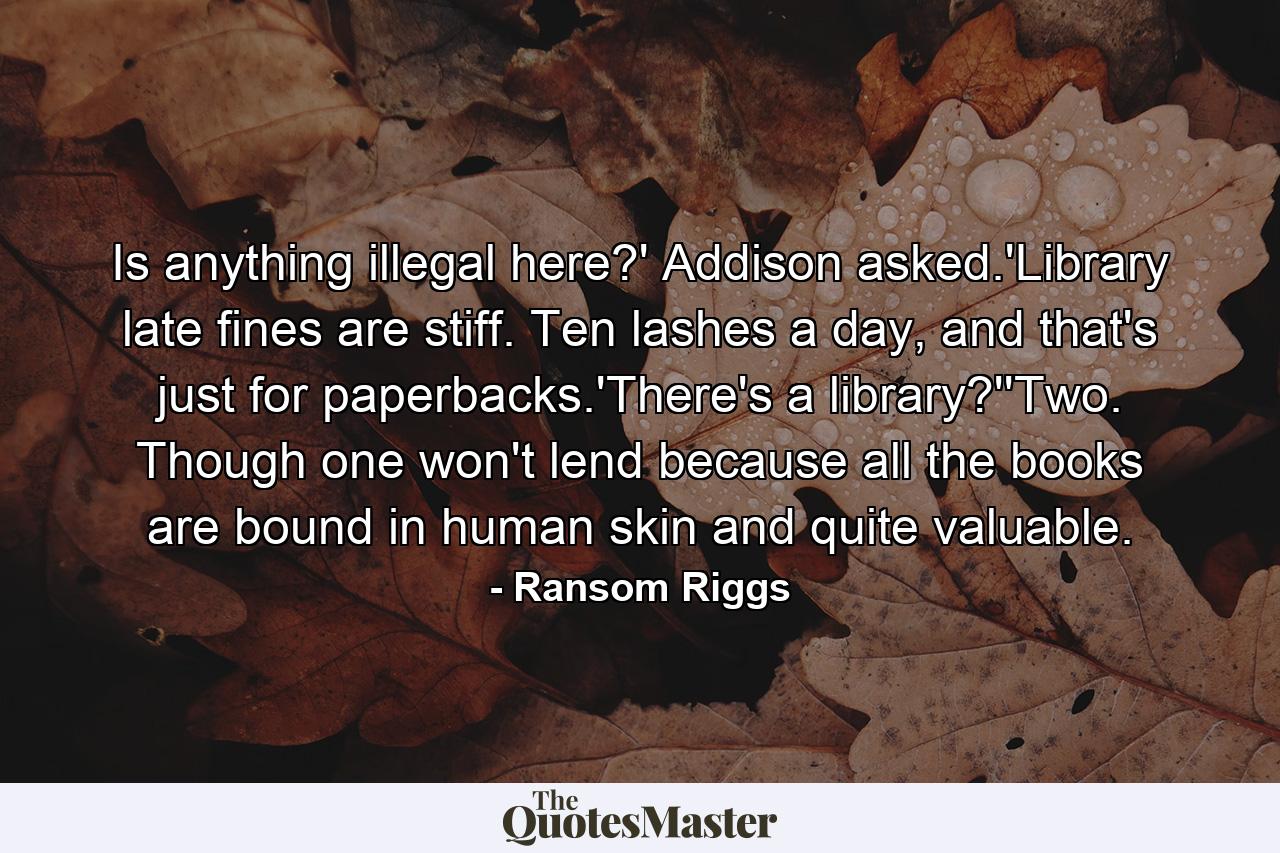 Is anything illegal here?' Addison asked.'Library late fines are stiff. Ten lashes a day, and that's just for paperbacks.'There's a library?''Two. Though one won't lend because all the books are bound in human skin and quite valuable. - Quote by Ransom Riggs