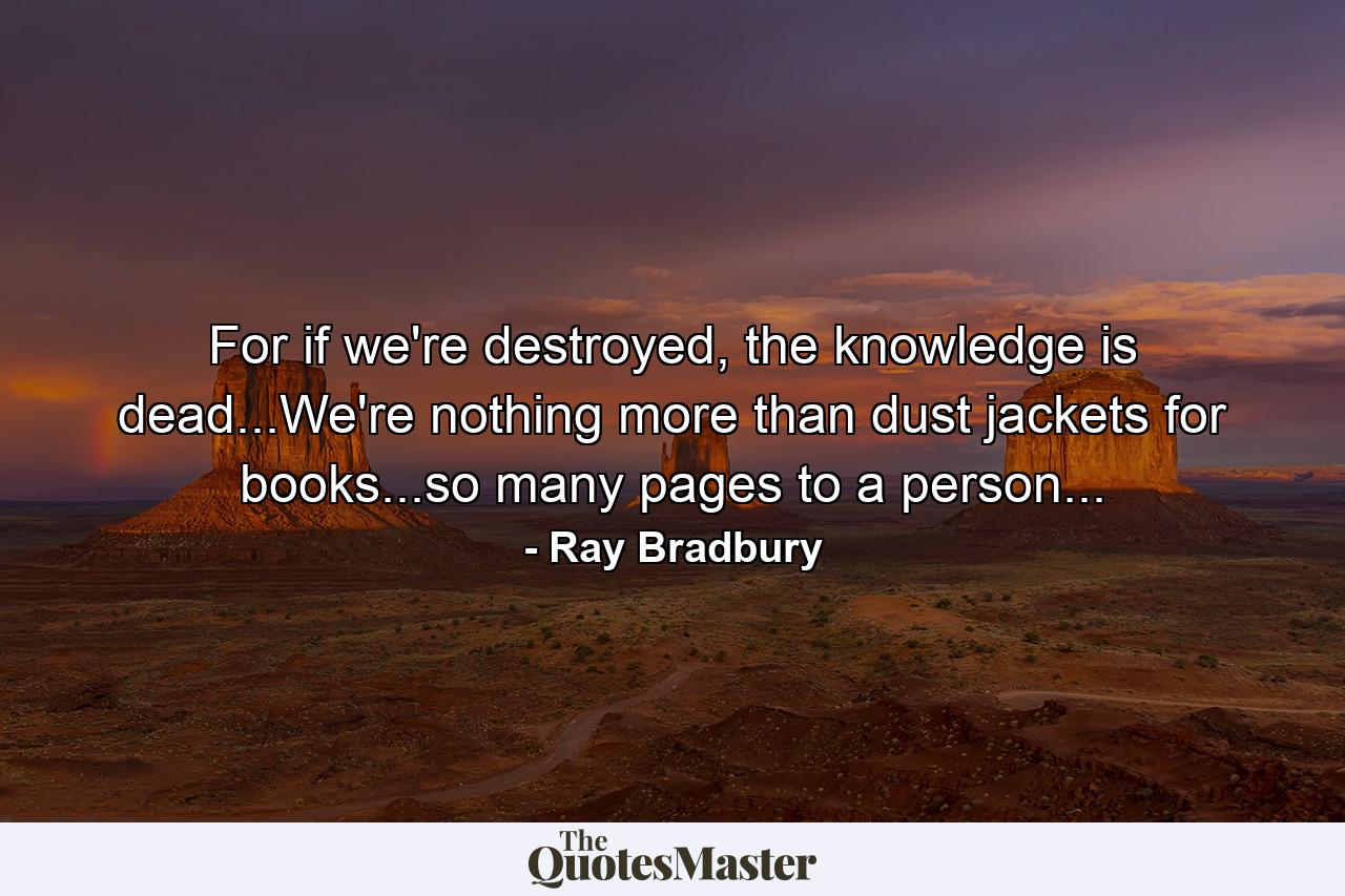 For if we're destroyed, the knowledge is dead...We're nothing more than dust jackets for books...so many pages to a person... - Quote by Ray Bradbury