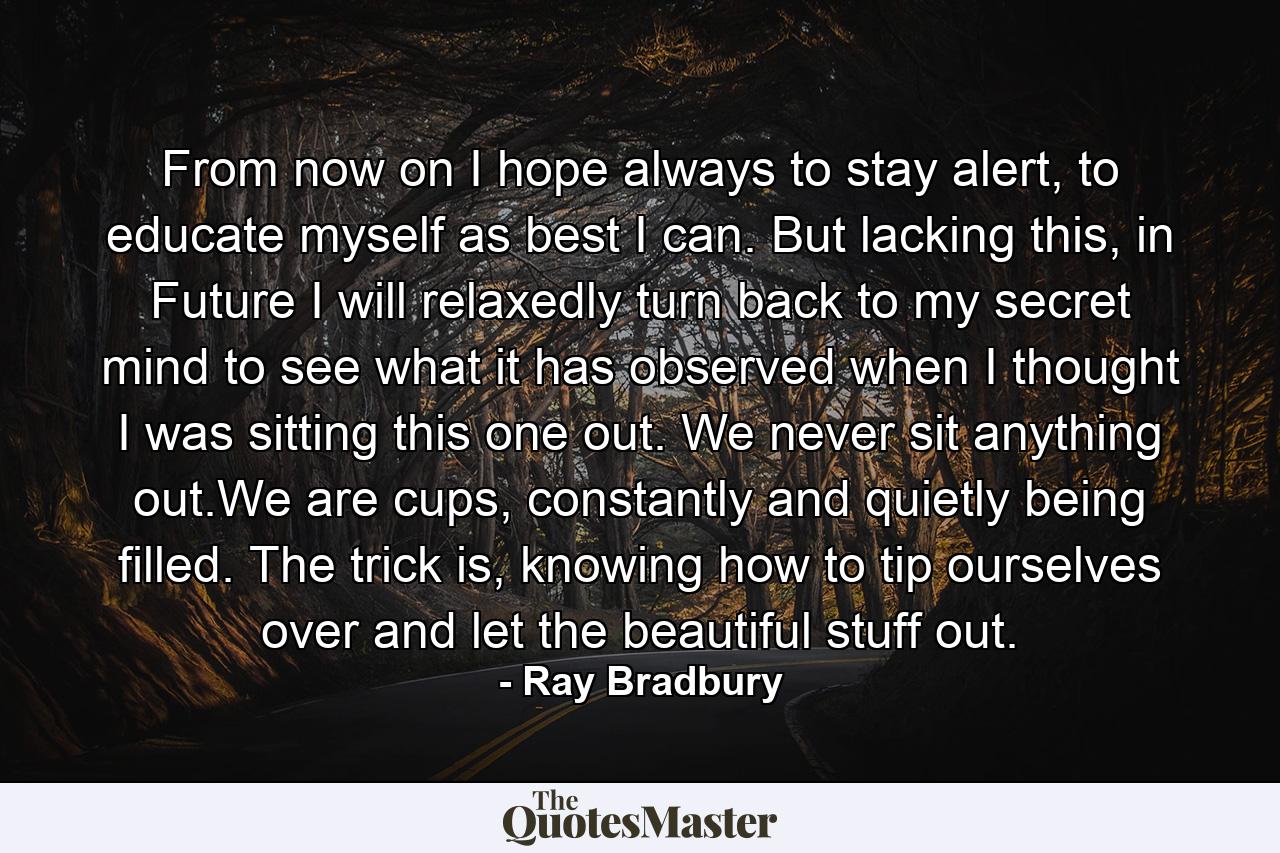 From now on I hope always to stay alert, to educate myself as best I can. But lacking this, in Future I will relaxedly turn back to my secret mind to see what it has observed when I thought I was sitting this one out. We never sit anything out.We are cups, constantly and quietly being filled. The trick is, knowing how to tip ourselves over and let the beautiful stuff out. - Quote by Ray Bradbury