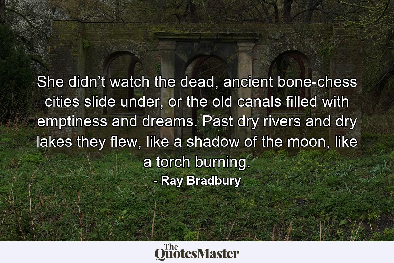 She didn’t watch the dead, ancient bone-chess cities slide under, or the old canals filled with emptiness and dreams. Past dry rivers and dry lakes they flew, like a shadow of the moon, like a torch burning. - Quote by Ray Bradbury