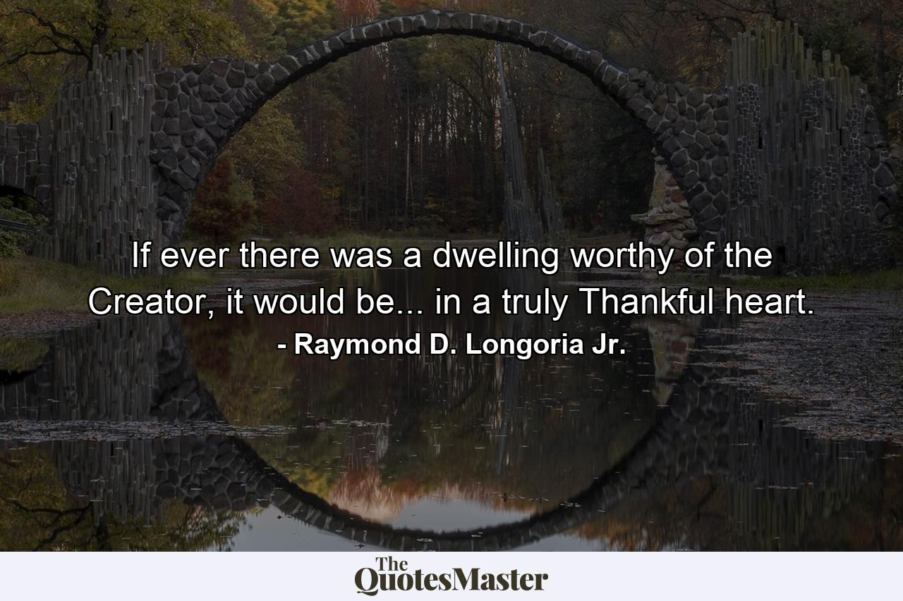 If ever there was a dwelling worthy of the Creator, it would be... in a truly Thankful heart. - Quote by Raymond D. Longoria Jr.