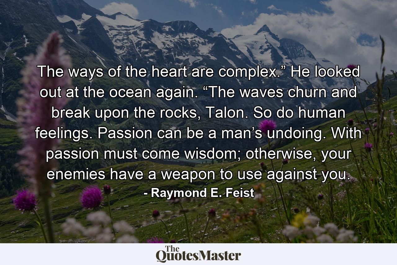 The ways of the heart are complex.” He looked out at the ocean again. “The waves churn and break upon the rocks, Talon. So do human feelings. Passion can be a man’s undoing. With passion must come wisdom; otherwise, your enemies have a weapon to use against you. - Quote by Raymond E. Feist