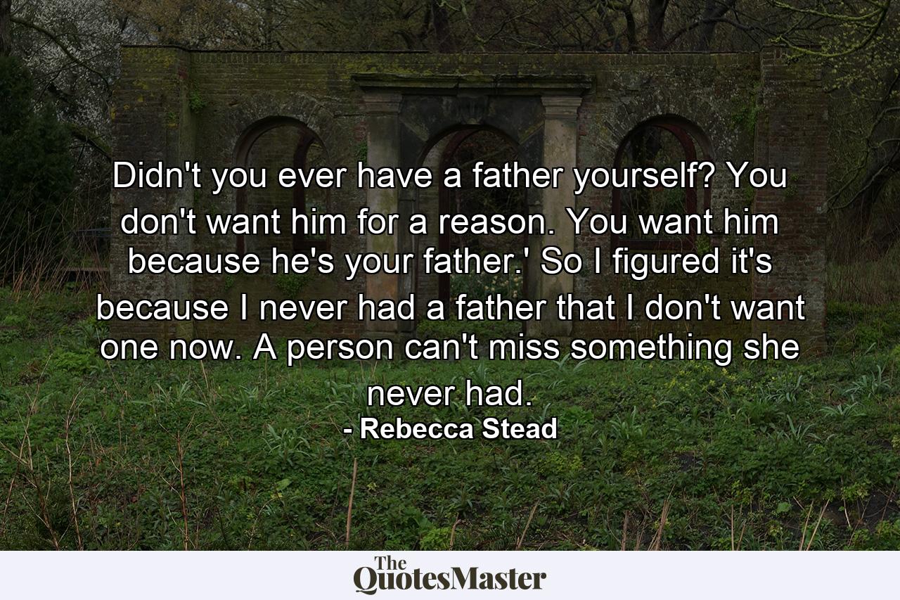 Didn't you ever have a father yourself? You don't want him for a reason. You want him because he's your father.' So I figured it's because I never had a father that I don't want one now. A person can't miss something she never had. - Quote by Rebecca Stead