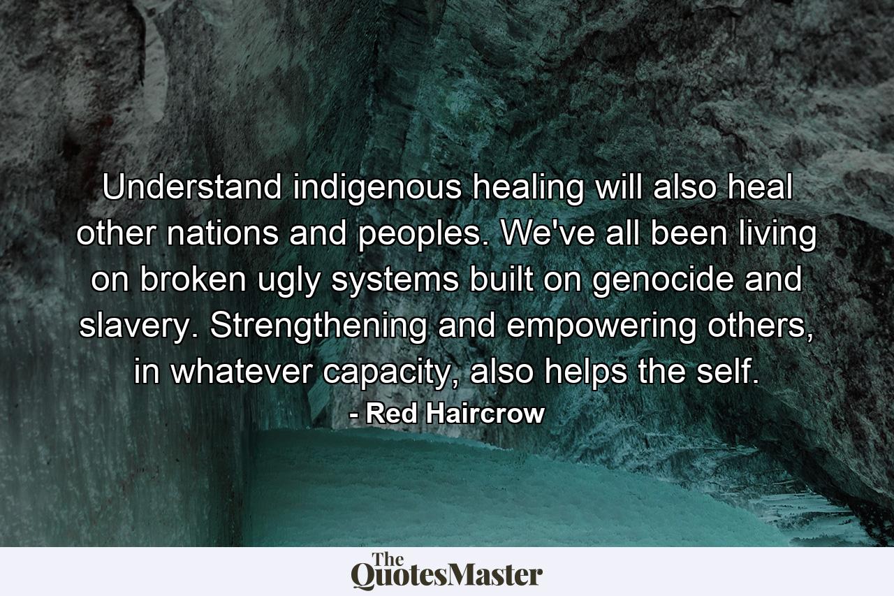 Understand indigenous healing will also heal other nations and peoples. We've all been living on broken ugly systems built on genocide and slavery. Strengthening and empowering others, in whatever capacity, also helps the self. - Quote by Red Haircrow