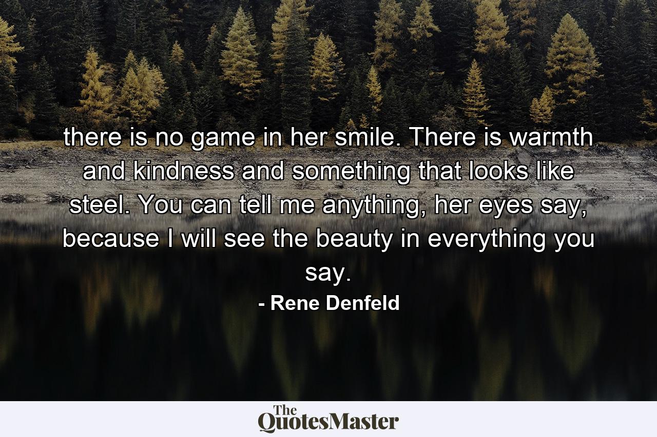 there is no game in her smile. There is warmth and kindness and something that looks like steel. You can tell me anything, her eyes say, because I will see the beauty in everything you say. - Quote by Rene Denfeld