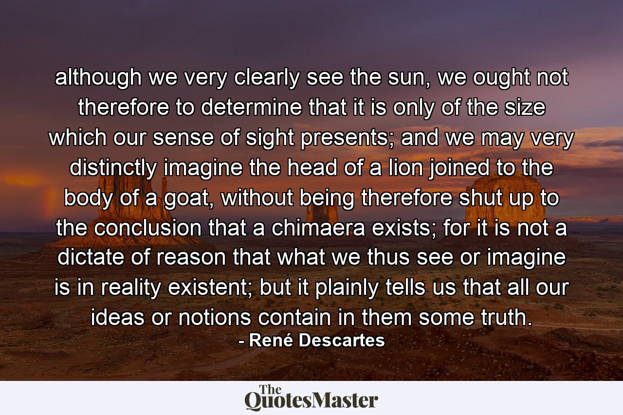 although we very clearly see the sun, we ought not therefore to determine that it is only of the size which our sense of sight presents; and we may very distinctly imagine the head of a lion joined to the body of a goat, without being therefore shut up to the conclusion that a chimaera exists; for it is not a dictate of reason that what we thus see or imagine is in reality existent; but it plainly tells us that all our ideas or notions contain in them some truth. - Quote by René Descartes