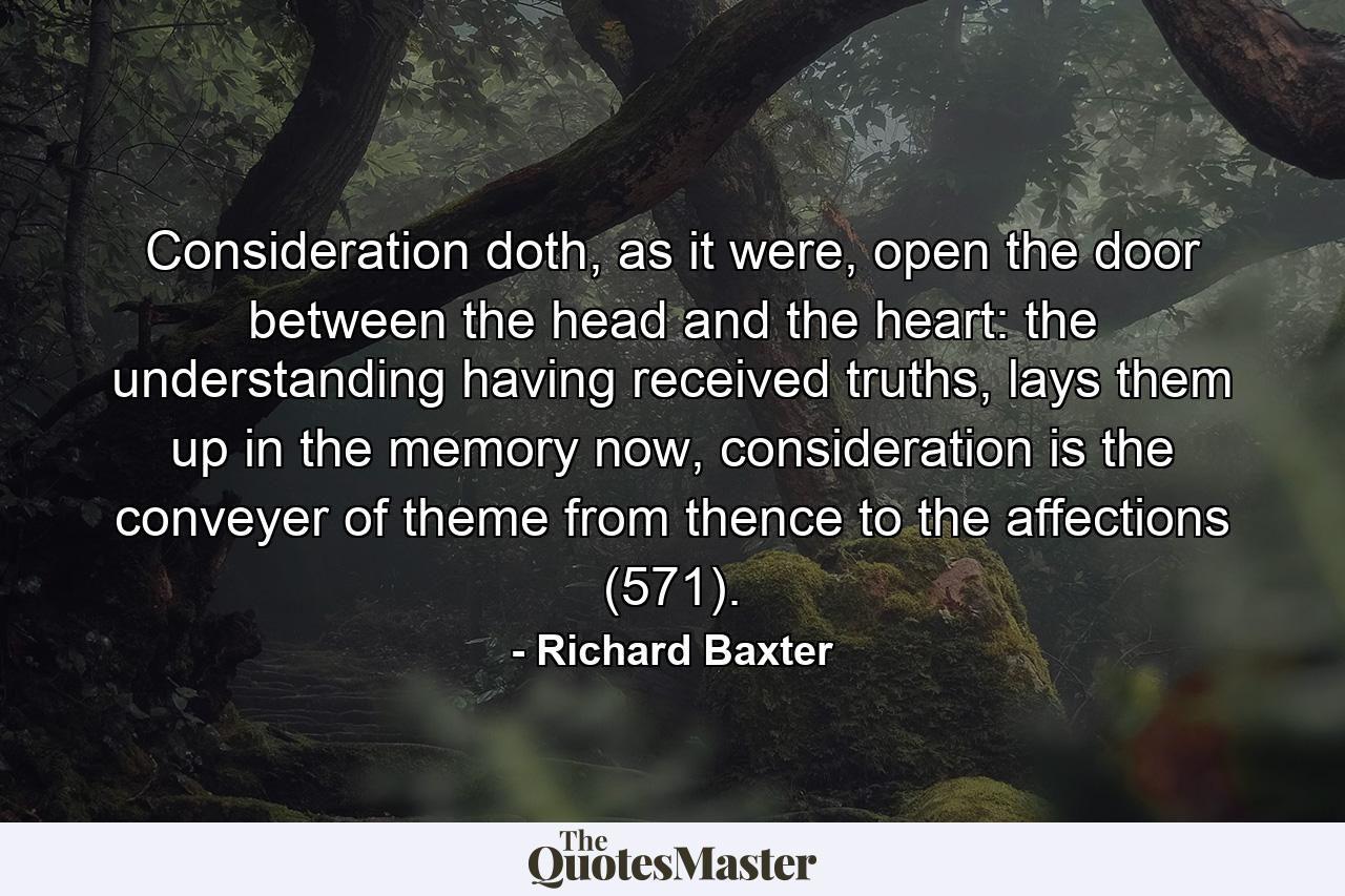 Consideration doth, as it were, open the door between the head and the heart: the understanding having received truths, lays them up in the memory now, consideration is the conveyer of theme from thence to the affections (571). - Quote by Richard Baxter