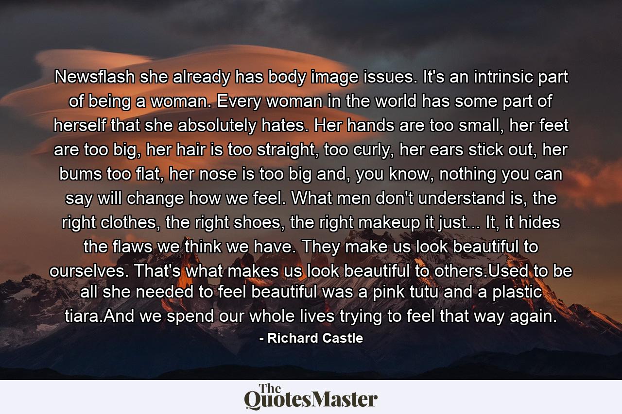 Newsflash she already has body image issues. It's an intrinsic part of being a woman. Every woman in the world has some part of herself that she absolutely hates. Her hands are too small, her feet are too big, her hair is too straight, too curly, her ears stick out, her bums too flat, her nose is too big and, you know, nothing you can say will change how we feel. What men don't understand is, the right clothes, the right shoes, the right makeup it just... It, it hides the flaws we think we have. They make us look beautiful to ourselves. That's what makes us look beautiful to others.Used to be all she needed to feel beautiful was a pink tutu and a plastic tiara.And we spend our whole lives trying to feel that way again. - Quote by Richard Castle