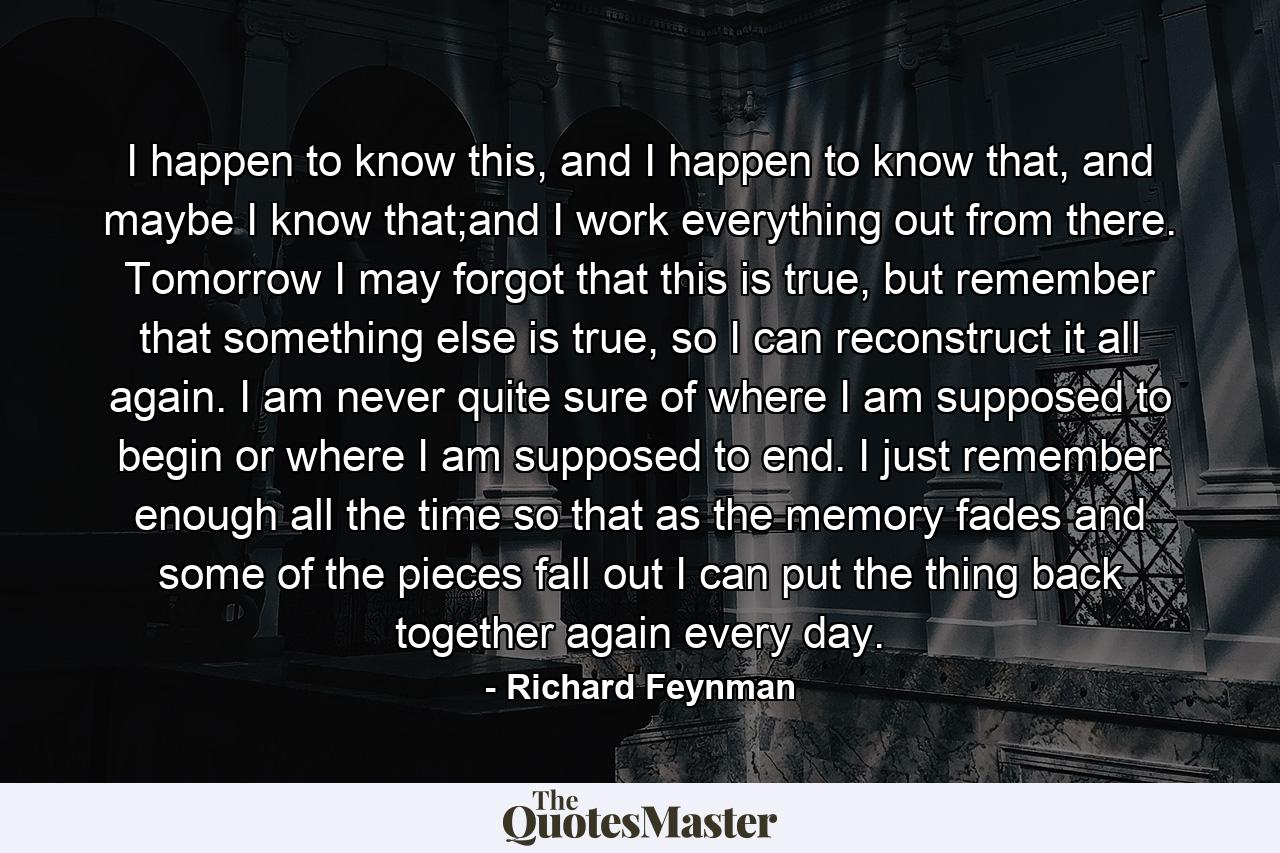 I happen to know this, and I happen to know that, and maybe I know that;and I work everything out from there. Tomorrow I may forgot that this is true, but remember that something else is true, so I can reconstruct it all again. I am never quite sure of where I am supposed to begin or where I am supposed to end. I just remember enough all the time so that as the memory fades and some of the pieces fall out I can put the thing back together again every day. - Quote by Richard Feynman