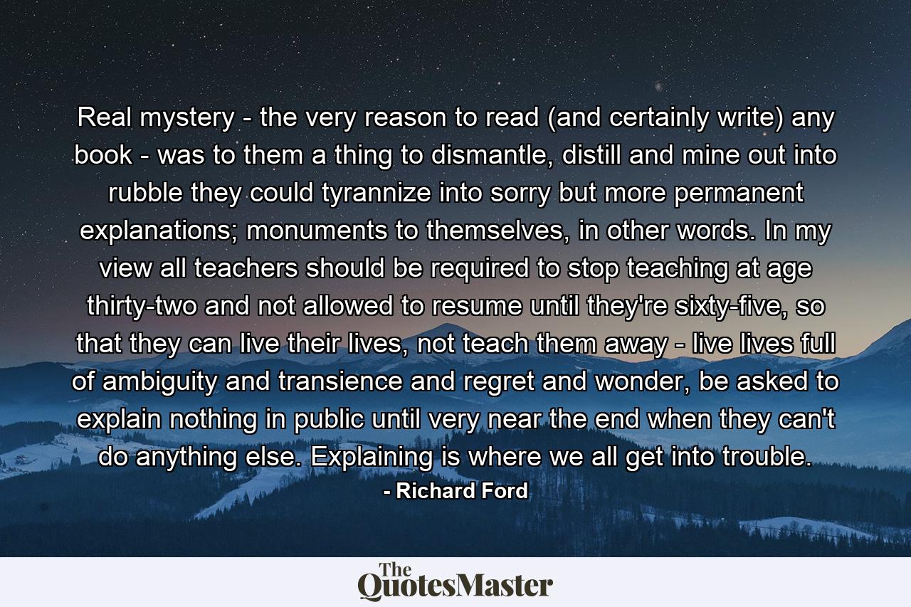 Real mystery - the very reason to read (and certainly write) any book - was to them a thing to dismantle, distill and mine out into rubble they could tyrannize into sorry but more permanent explanations; monuments to themselves, in other words. In my view all teachers should be required to stop teaching at age thirty-two and not allowed to resume until they're sixty-five, so that they can live their lives, not teach them away - live lives full of ambiguity and transience and regret and wonder, be asked to explain nothing in public until very near the end when they can't do anything else. Explaining is where we all get into trouble. - Quote by Richard Ford