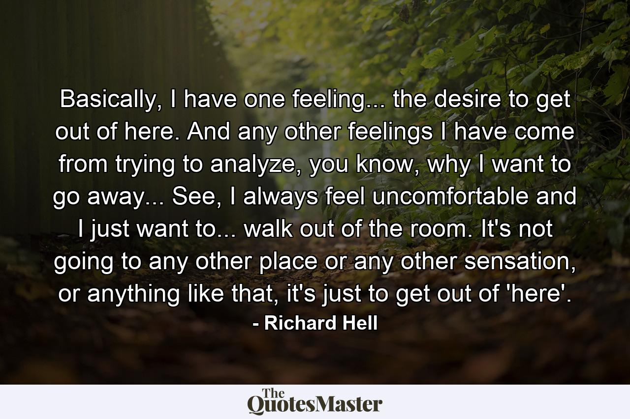 Basically, I have one feeling... the desire to get out of here. And any other feelings I have come from trying to analyze, you know, why I want to go away... See, I always feel uncomfortable and I just want to... walk out of the room. It's not going to any other place or any other sensation, or anything like that, it's just to get out of 'here'. - Quote by Richard Hell