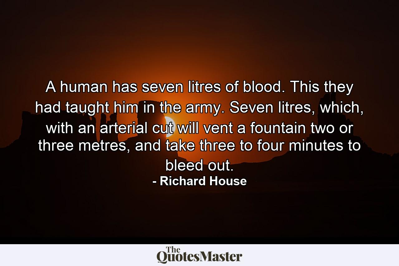 A human has seven litres of blood. This they had taught him in the army. Seven litres, which, with an arterial cut will vent a fountain two or three metres, and take three to four minutes to bleed out. - Quote by Richard House