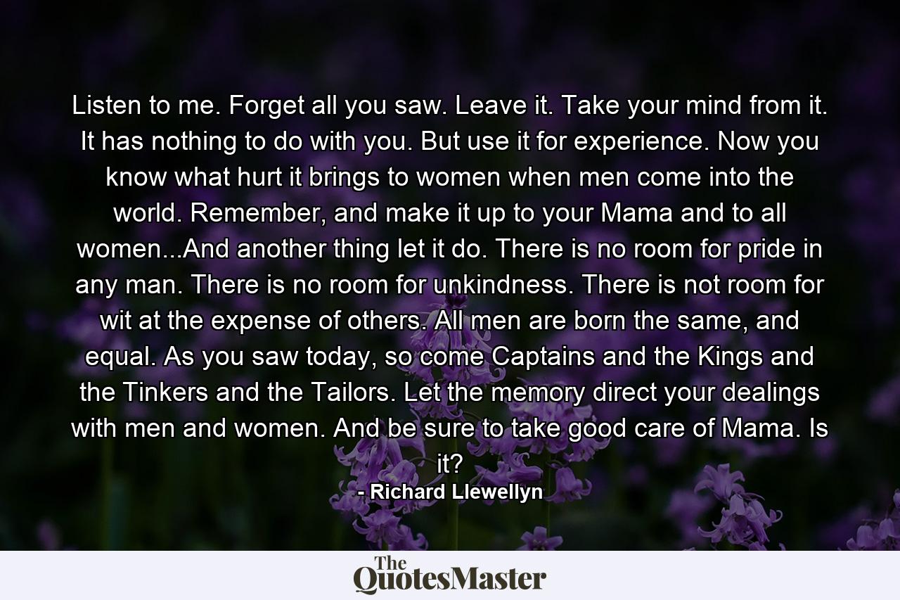 Listen to me. Forget all you saw. Leave it. Take your mind from it. It has nothing to do with you. But use it for experience. Now you know what hurt it brings to women when men come into the world. Remember, and make it up to your Mama and to all women...And another thing let it do. There is no room for pride in any man. There is no room for unkindness. There is not room for wit at the expense of others. All men are born the same, and equal. As you saw today, so come Captains and the Kings and the Tinkers and the Tailors. Let the memory direct your dealings with men and women. And be sure to take good care of Mama. Is it? - Quote by Richard Llewellyn