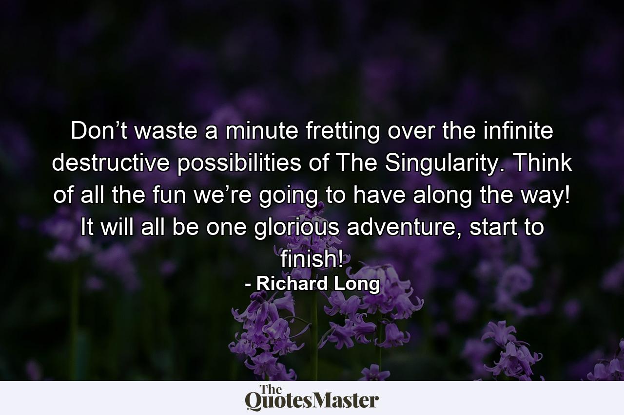 Don’t waste a minute fretting over the infinite destructive possibilities of The Singularity. Think of all the fun we’re going to have along the way! It will all be one glorious adventure, start to finish! - Quote by Richard Long