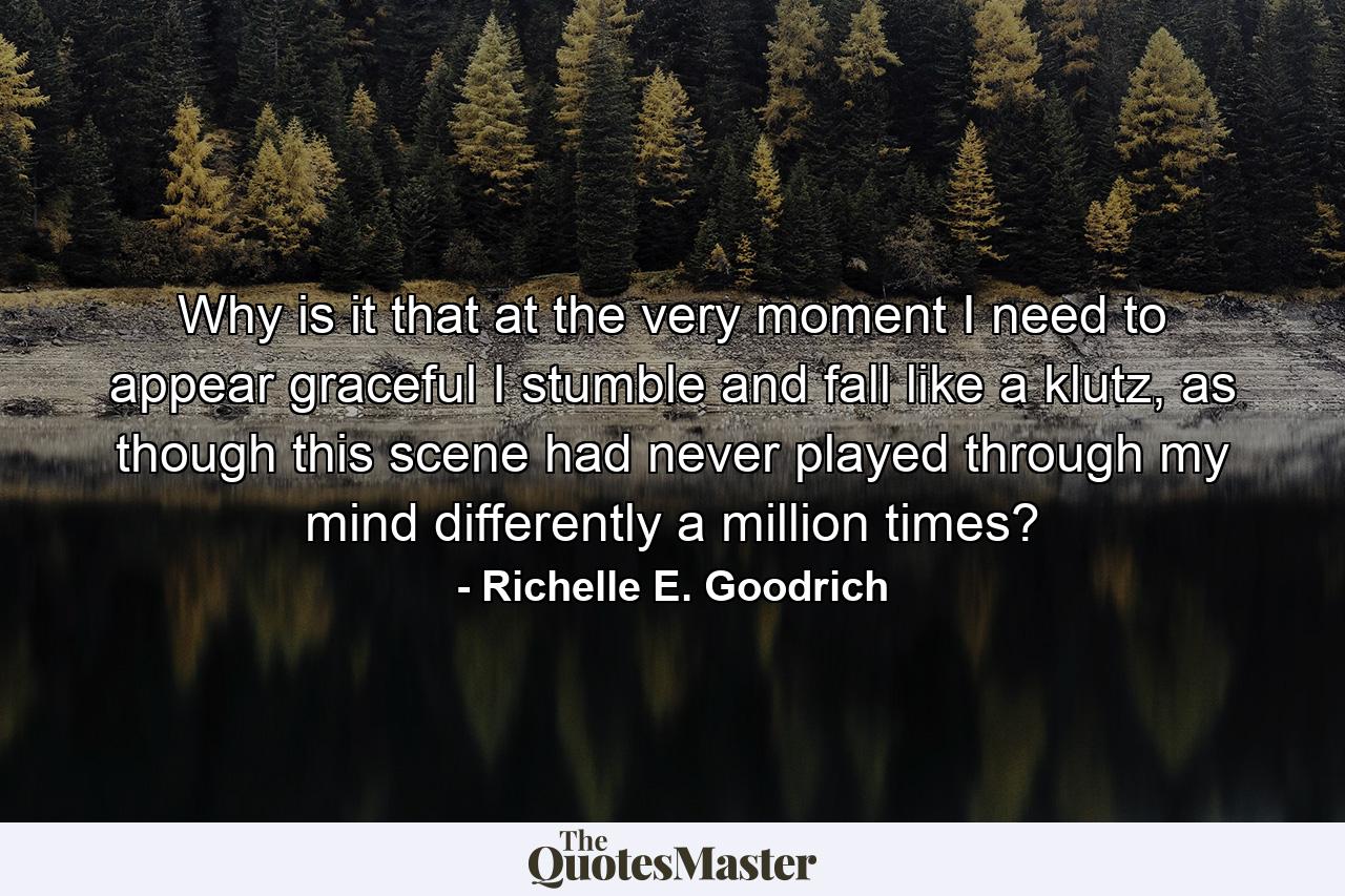 Why is it that at the very moment I need to appear graceful I stumble and fall like a klutz, as though this scene had never played through my mind differently a million times? - Quote by Richelle E. Goodrich