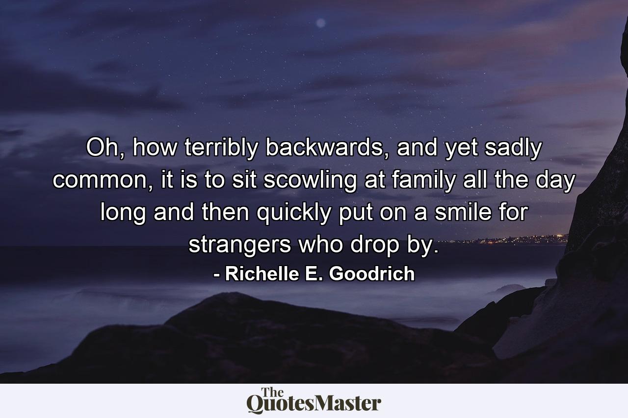 Oh, how terribly backwards, and yet sadly common, it is to sit scowling at family all the day long and then quickly put on a smile for strangers who drop by. - Quote by Richelle E. Goodrich