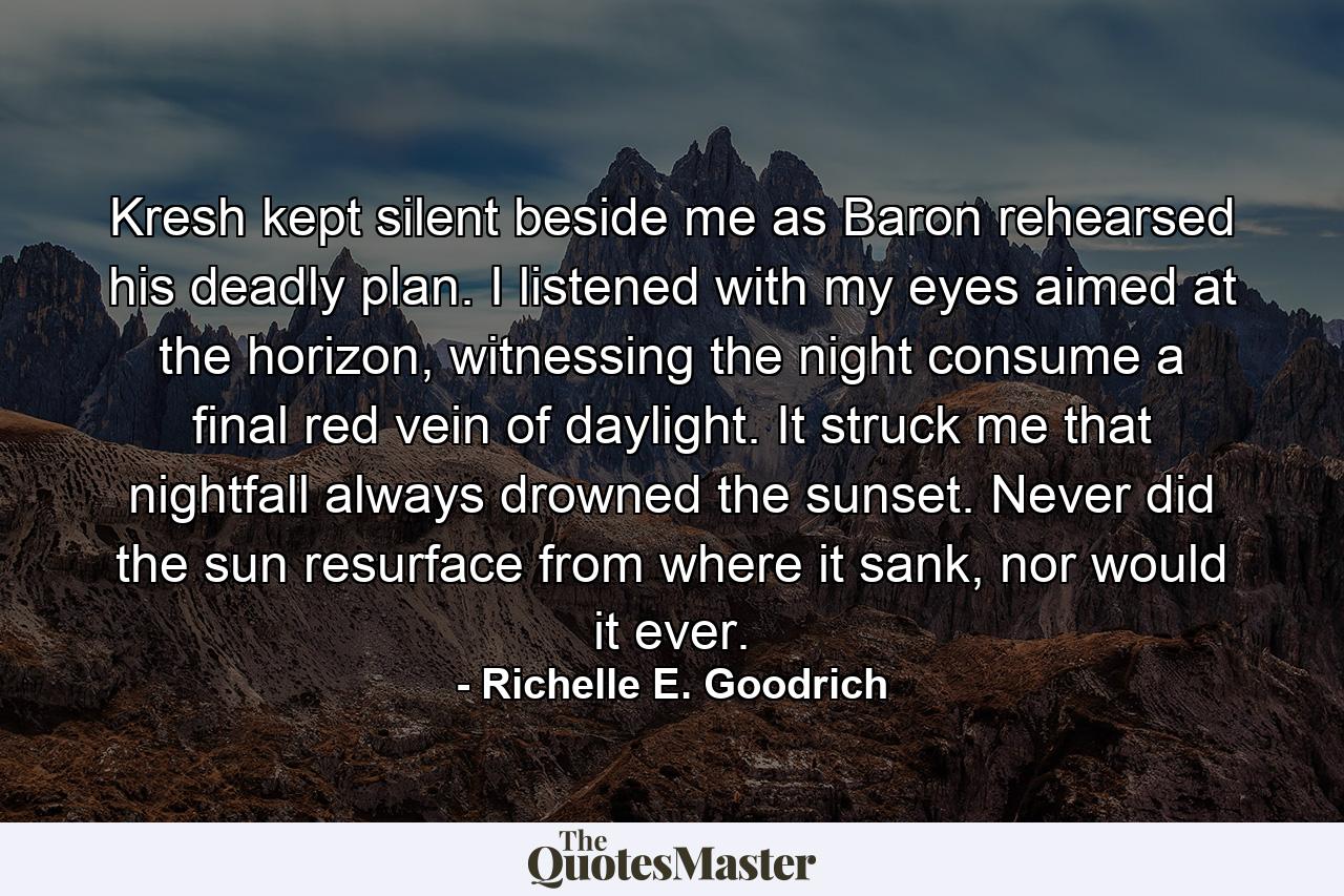 Kresh kept silent beside me as Baron rehearsed his deadly plan. I listened with my eyes aimed at the horizon, witnessing the night consume a final red vein of daylight. It struck me that nightfall always drowned the sunset. Never did the sun resurface from where it sank, nor would it ever. - Quote by Richelle E. Goodrich