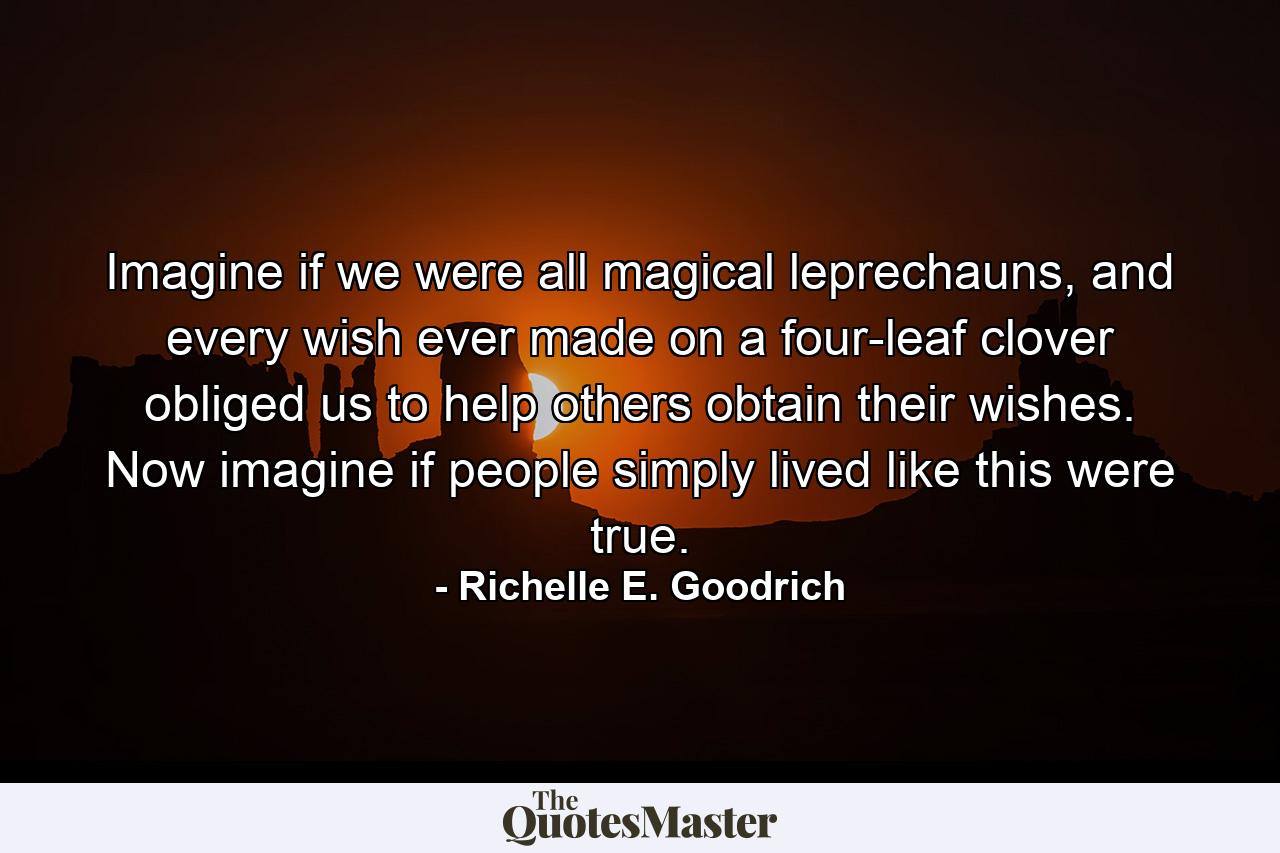 Imagine if we were all magical leprechauns, and every wish ever made on a four-leaf clover obliged us to help others obtain their wishes. Now imagine if people simply lived like this were true. - Quote by Richelle E. Goodrich