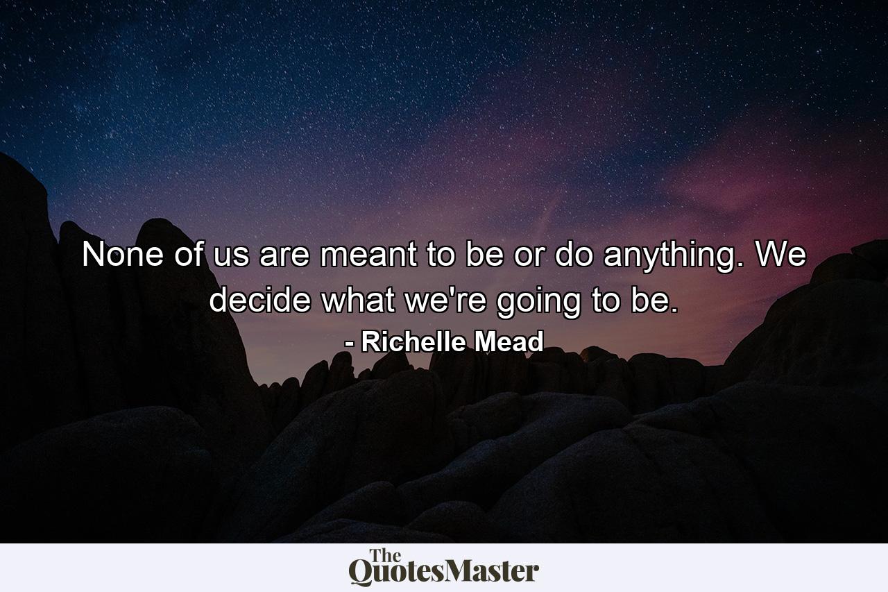 None of us are meant to be or do anything. We decide what we're going to be. - Quote by Richelle Mead