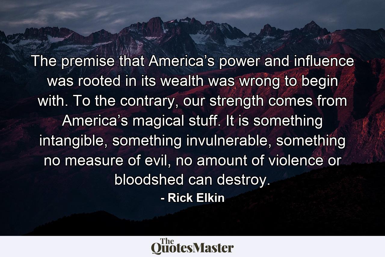 The premise that America’s power and influence was rooted in its wealth was wrong to begin with. To the contrary, our strength comes from America’s magical stuff. It is something intangible, something invulnerable, something no measure of evil, no amount of violence or bloodshed can destroy. - Quote by Rick Elkin