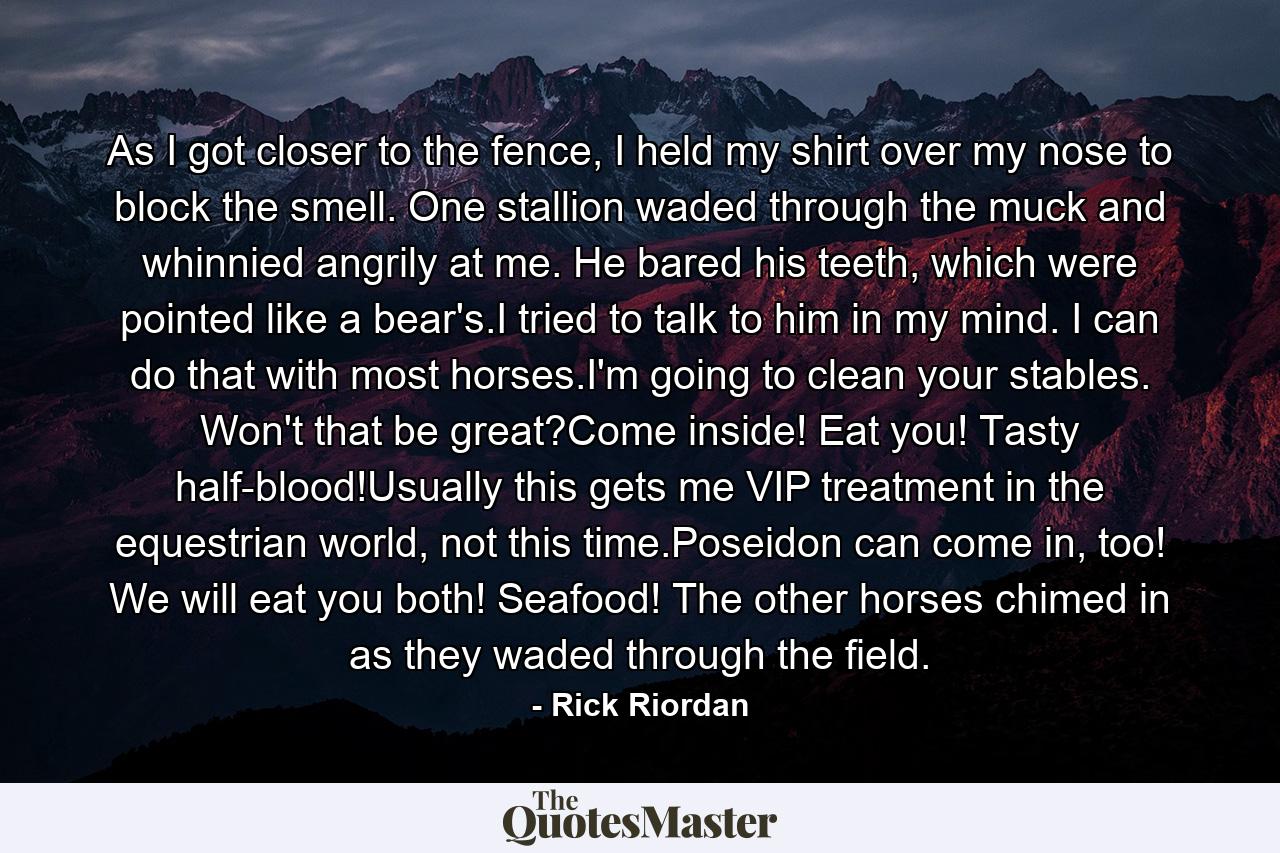 As I got closer to the fence, I held my shirt over my nose to block the smell. One stallion waded through the muck and whinnied angrily at me. He bared his teeth, which were pointed like a bear's.I tried to talk to him in my mind. I can do that with most horses.I'm going to clean your stables. Won't that be great?Come inside! Eat you! Tasty half-blood!Usually this gets me VIP treatment in the equestrian world, not this time.Poseidon can come in, too! We will eat you both! Seafood! The other horses chimed in as they waded through the field. - Quote by Rick Riordan