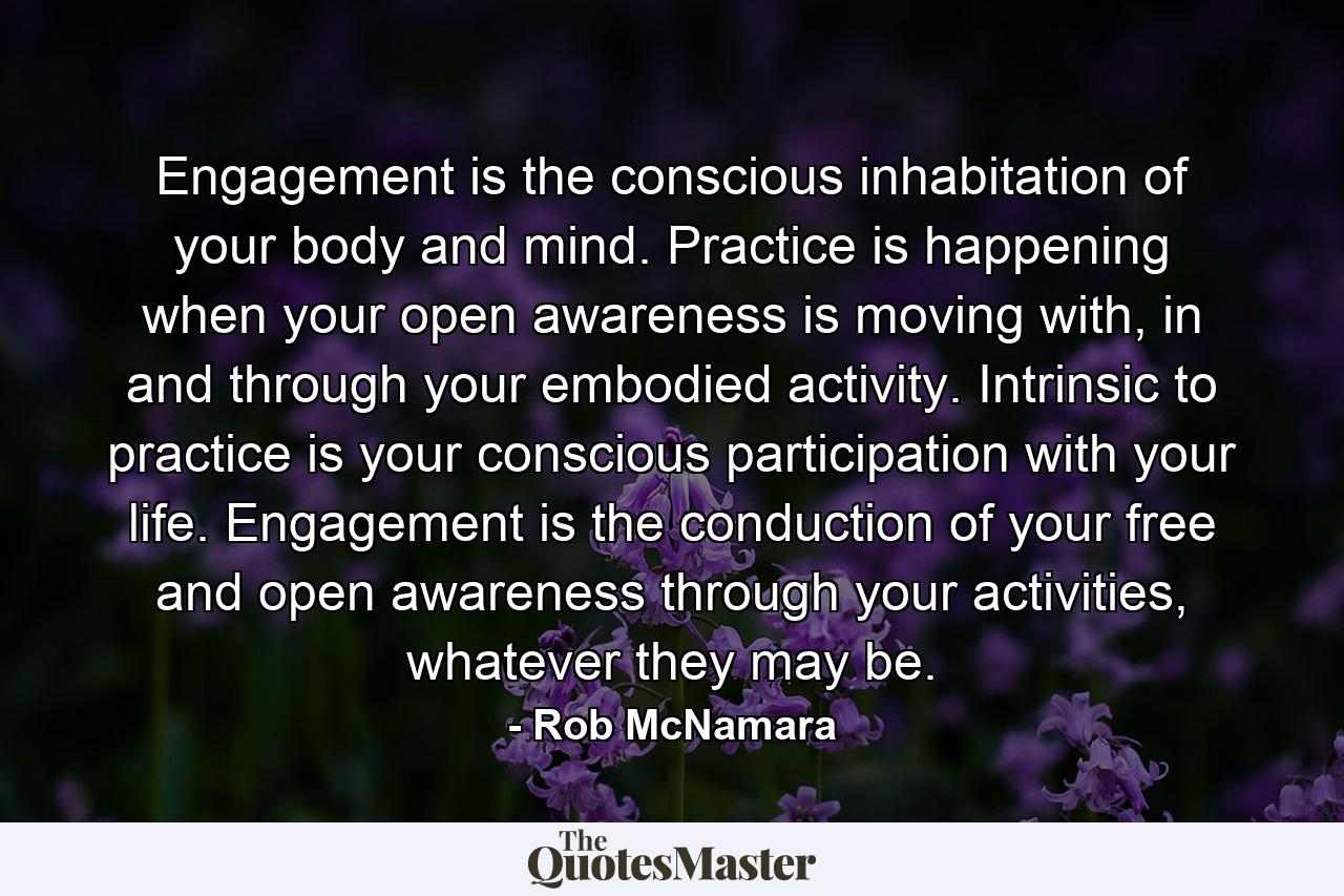 Engagement is the conscious inhabitation of your body and mind. Practice is happening when your open awareness is moving with, in and through your embodied activity. Intrinsic to practice is your conscious participation with your life. Engagement is the conduction of your free and open awareness through your activities, whatever they may be. - Quote by Rob McNamara