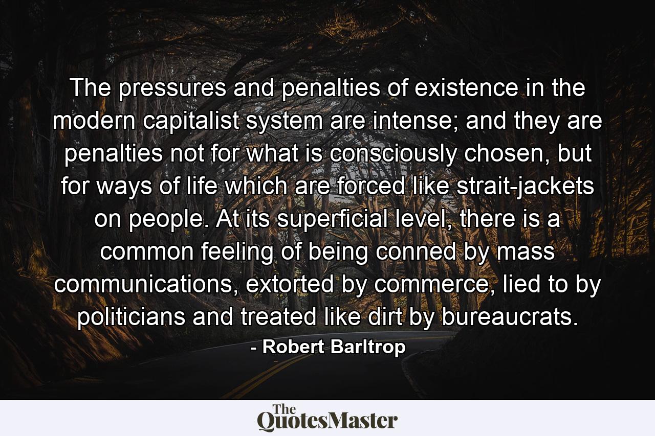 The pressures and penalties of existence in the modern capitalist system are intense; and they are penalties not for what is consciously chosen, but for ways of life which are forced like strait-jackets on people. At its superficial level, there is a common feeling of being conned by mass communications, extorted by commerce, lied to by politicians and treated like dirt by bureaucrats. - Quote by Robert Barltrop