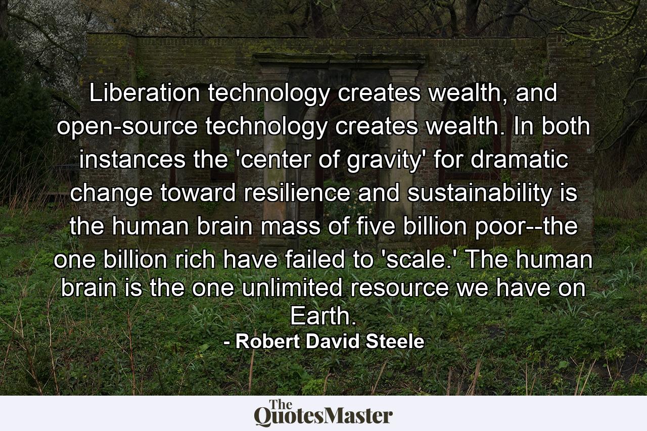 Liberation technology creates wealth, and open-source technology creates wealth. In both instances the 'center of gravity' for dramatic change toward resilience and sustainability is the human brain mass of five billion poor--the one billion rich have failed to 'scale.' The human brain is the one unlimited resource we have on Earth. - Quote by Robert David Steele