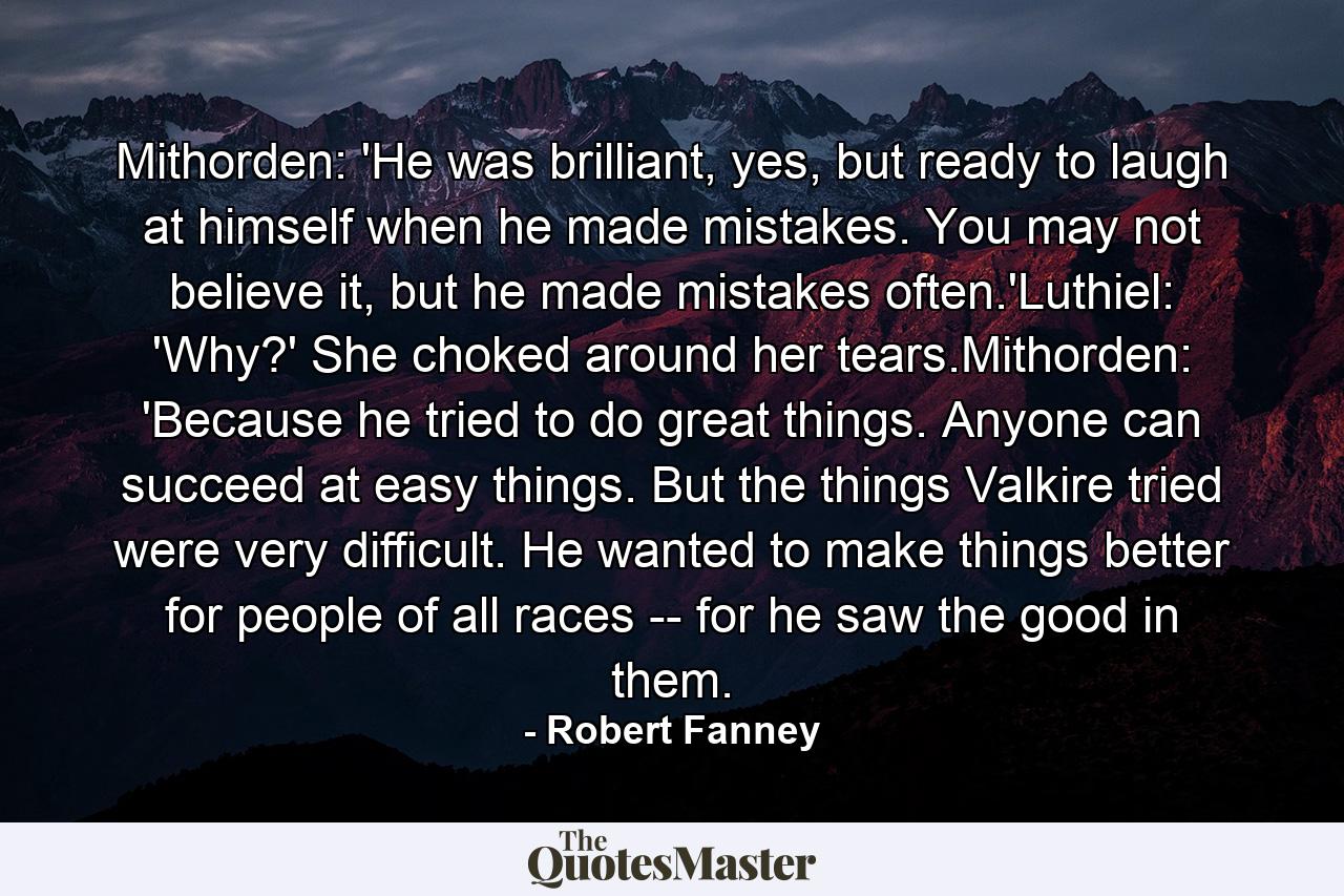 Mithorden: 'He was brilliant, yes, but ready to laugh at himself when he made mistakes. You may not believe it, but he made mistakes often.'Luthiel: 'Why?' She choked around her tears.Mithorden: 'Because he tried to do great things. Anyone can succeed at easy things. But the things Valkire tried were very difficult. He wanted to make things better for people of all races -- for he saw the good in them. - Quote by Robert Fanney