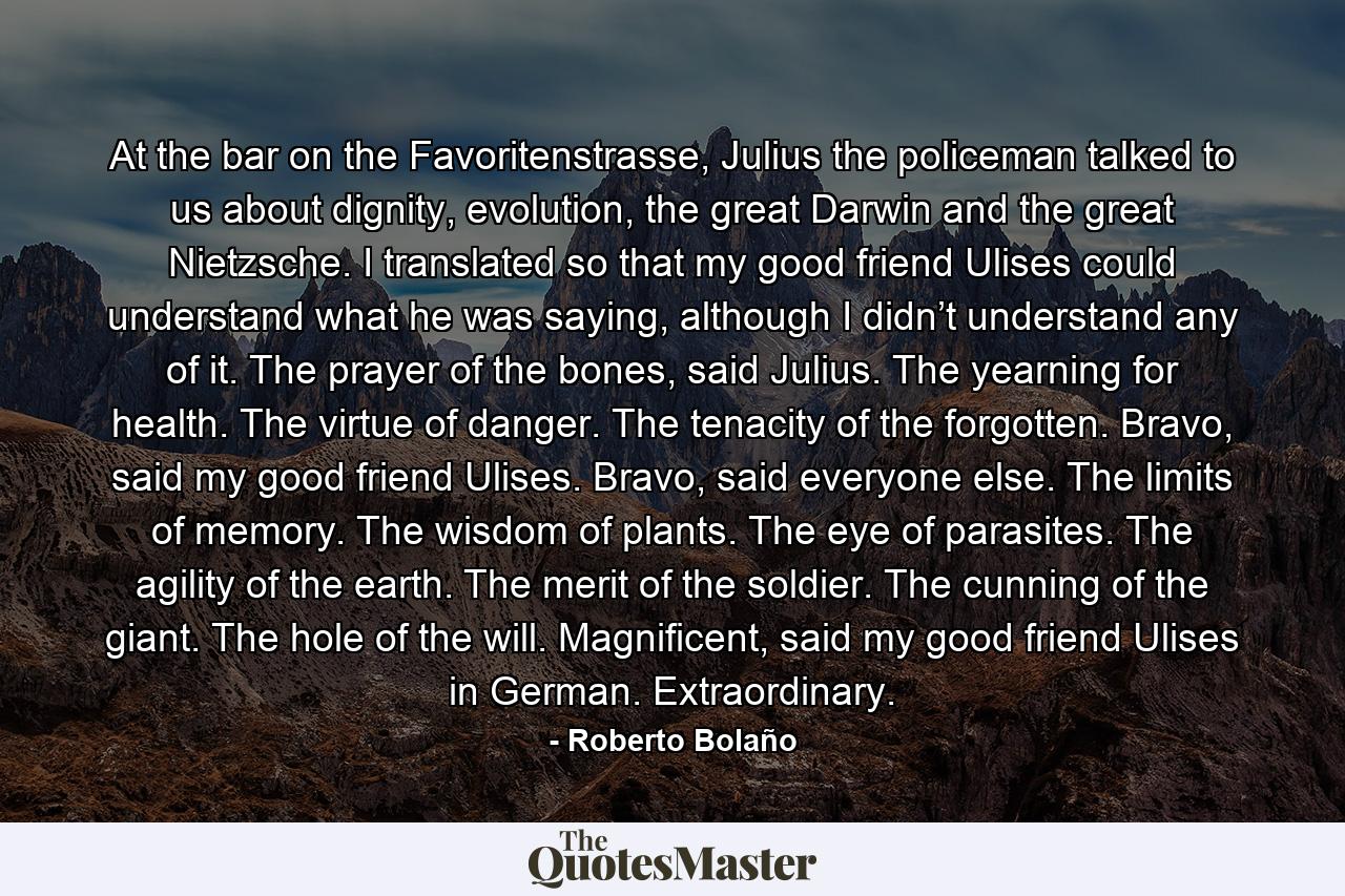 At the bar on the Favoritenstrasse, Julius the policeman talked to us about dignity, evolution, the great Darwin and the great Nietzsche. I translated so that my good friend Ulises could understand what he was saying, although I didn’t understand any of it. The prayer of the bones, said Julius. The yearning for health. The virtue of danger. The tenacity of the forgotten. Bravo, said my good friend Ulises. Bravo, said everyone else. The limits of memory. The wisdom of plants. The eye of parasites. The agility of the earth. The merit of the soldier. The cunning of the giant. The hole of the will. Magnificent, said my good friend Ulises in German. Extraordinary. - Quote by Roberto Bolaño