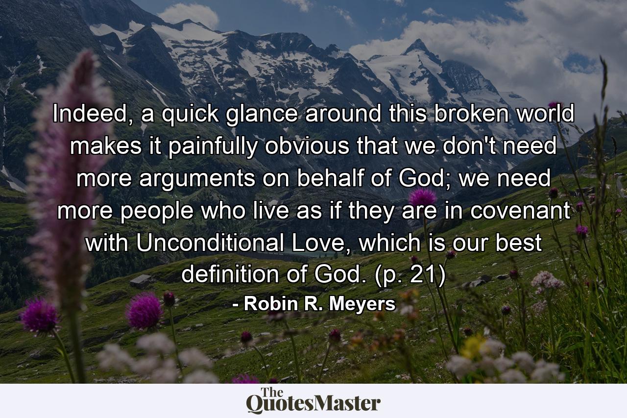 Indeed, a quick glance around this broken world makes it painfully obvious that we don't need more arguments on behalf of God; we need more people who live as if they are in covenant with Unconditional Love, which is our best definition of God. (p. 21) - Quote by Robin R. Meyers