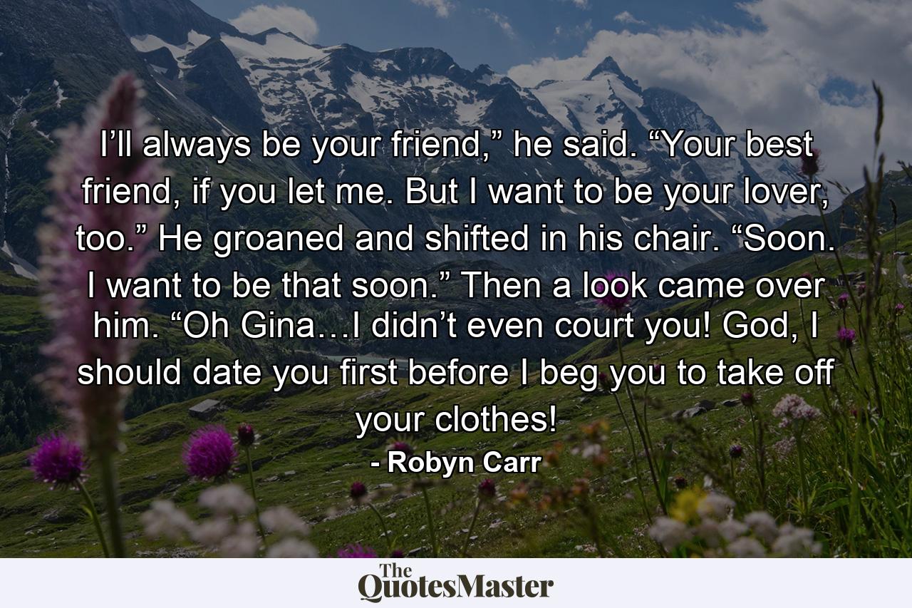 I’ll always be your friend,” he said. “Your best friend, if you let me. But I want to be your lover, too.” He groaned and shifted in his chair. “Soon. I want to be that soon.” Then a look came over him. “Oh Gina…I didn’t even court you! God, I should date you first before I beg you to take off your clothes! - Quote by Robyn Carr